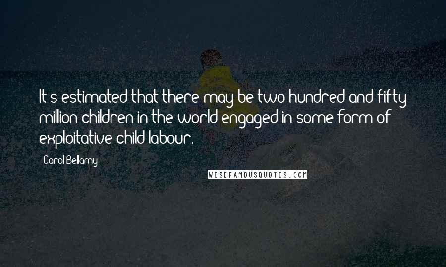 Carol Bellamy Quotes: It's estimated that there may be two hundred and fifty million children in the world engaged in some form of exploitative child labour.