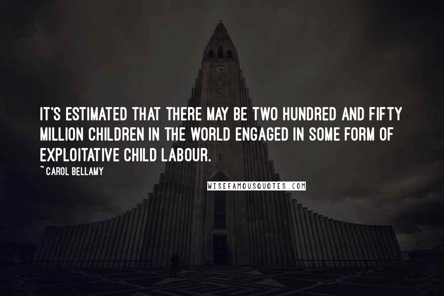 Carol Bellamy Quotes: It's estimated that there may be two hundred and fifty million children in the world engaged in some form of exploitative child labour.