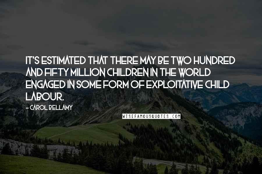 Carol Bellamy Quotes: It's estimated that there may be two hundred and fifty million children in the world engaged in some form of exploitative child labour.