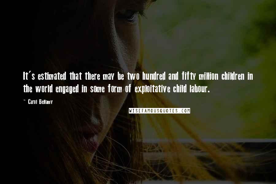 Carol Bellamy Quotes: It's estimated that there may be two hundred and fifty million children in the world engaged in some form of exploitative child labour.