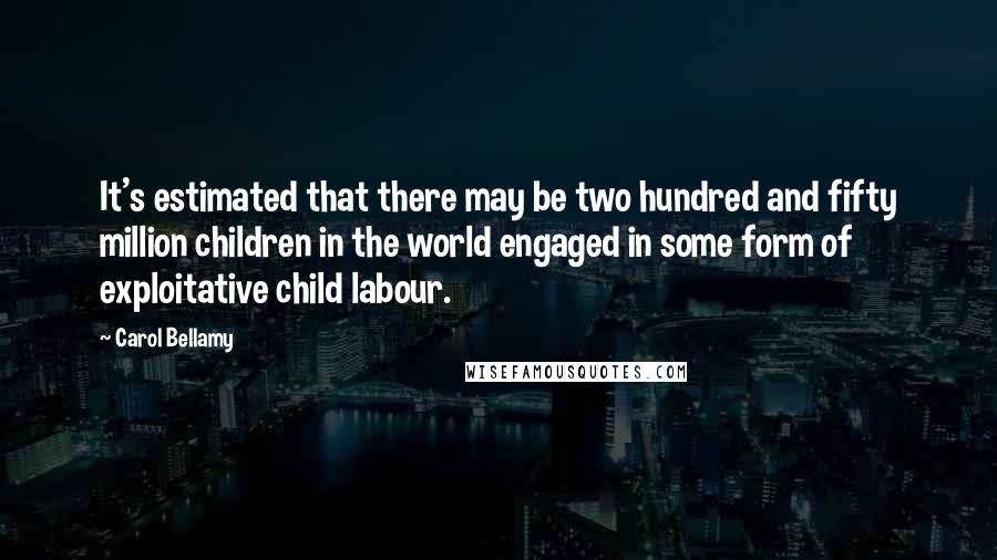 Carol Bellamy Quotes: It's estimated that there may be two hundred and fifty million children in the world engaged in some form of exploitative child labour.