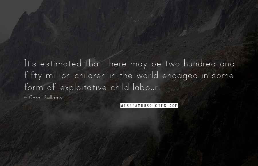 Carol Bellamy Quotes: It's estimated that there may be two hundred and fifty million children in the world engaged in some form of exploitative child labour.