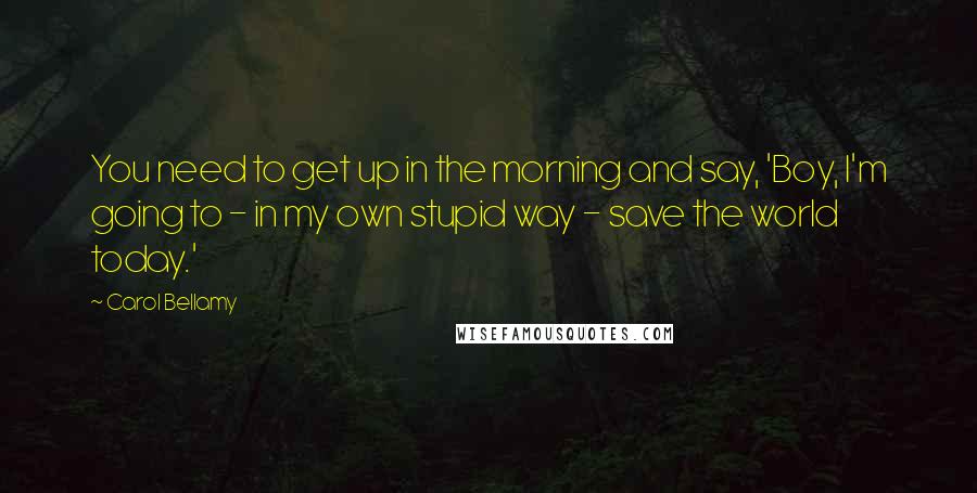 Carol Bellamy Quotes: You need to get up in the morning and say, 'Boy, I'm going to - in my own stupid way - save the world today.'