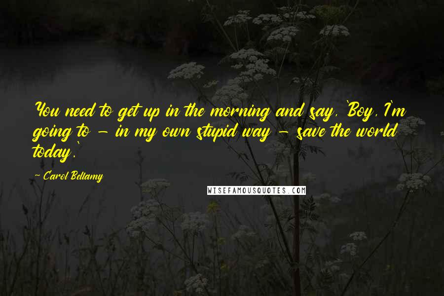 Carol Bellamy Quotes: You need to get up in the morning and say, 'Boy, I'm going to - in my own stupid way - save the world today.'