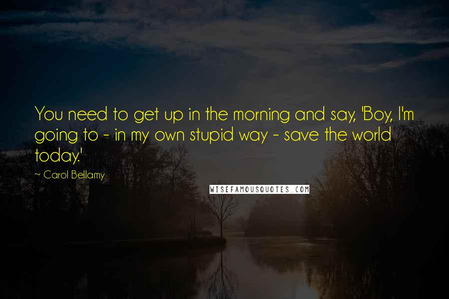 Carol Bellamy Quotes: You need to get up in the morning and say, 'Boy, I'm going to - in my own stupid way - save the world today.'