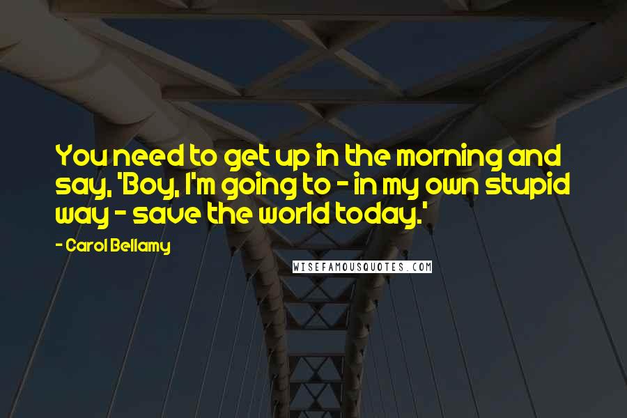 Carol Bellamy Quotes: You need to get up in the morning and say, 'Boy, I'm going to - in my own stupid way - save the world today.'