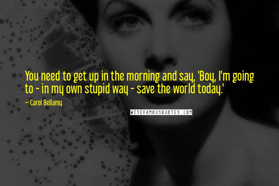 Carol Bellamy Quotes: You need to get up in the morning and say, 'Boy, I'm going to - in my own stupid way - save the world today.'