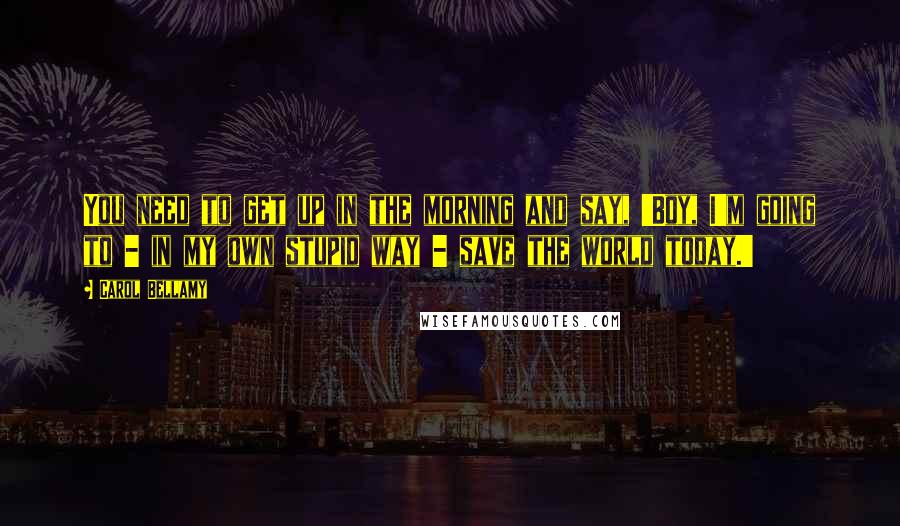 Carol Bellamy Quotes: You need to get up in the morning and say, 'Boy, I'm going to - in my own stupid way - save the world today.'