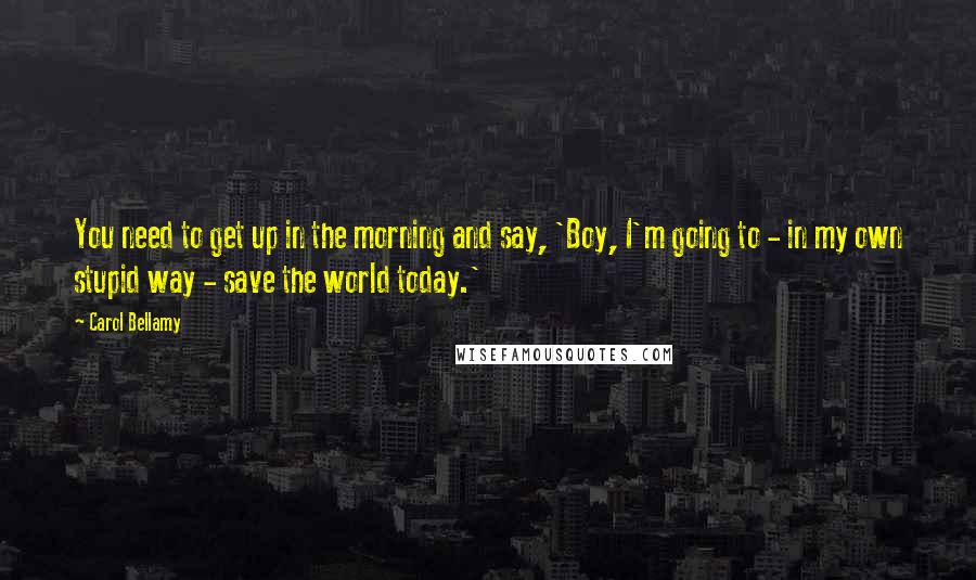 Carol Bellamy Quotes: You need to get up in the morning and say, 'Boy, I'm going to - in my own stupid way - save the world today.'