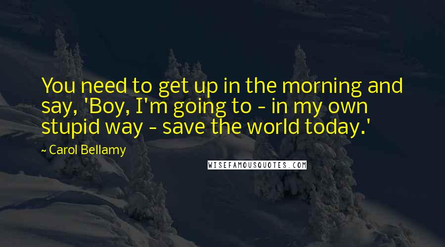 Carol Bellamy Quotes: You need to get up in the morning and say, 'Boy, I'm going to - in my own stupid way - save the world today.'