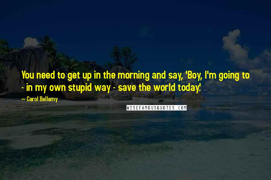 Carol Bellamy Quotes: You need to get up in the morning and say, 'Boy, I'm going to - in my own stupid way - save the world today.'