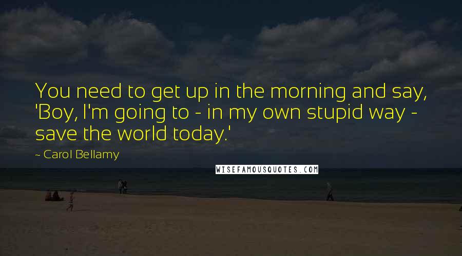 Carol Bellamy Quotes: You need to get up in the morning and say, 'Boy, I'm going to - in my own stupid way - save the world today.'