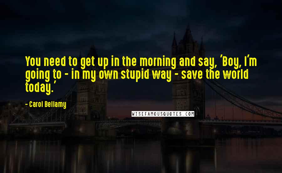 Carol Bellamy Quotes: You need to get up in the morning and say, 'Boy, I'm going to - in my own stupid way - save the world today.'