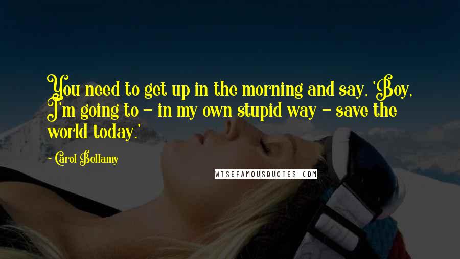 Carol Bellamy Quotes: You need to get up in the morning and say, 'Boy, I'm going to - in my own stupid way - save the world today.'