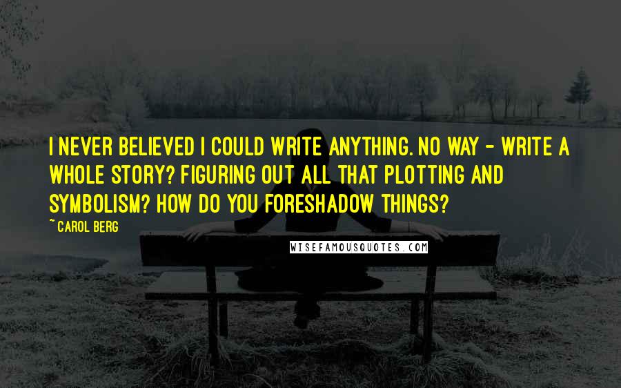 Carol Berg Quotes: I never believed I could write anything. No way - write a whole story? Figuring out all that plotting and symbolism? How do you foreshadow things?