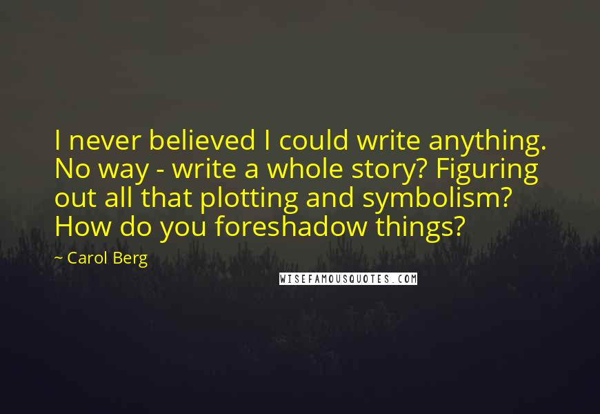 Carol Berg Quotes: I never believed I could write anything. No way - write a whole story? Figuring out all that plotting and symbolism? How do you foreshadow things?