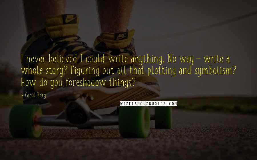 Carol Berg Quotes: I never believed I could write anything. No way - write a whole story? Figuring out all that plotting and symbolism? How do you foreshadow things?