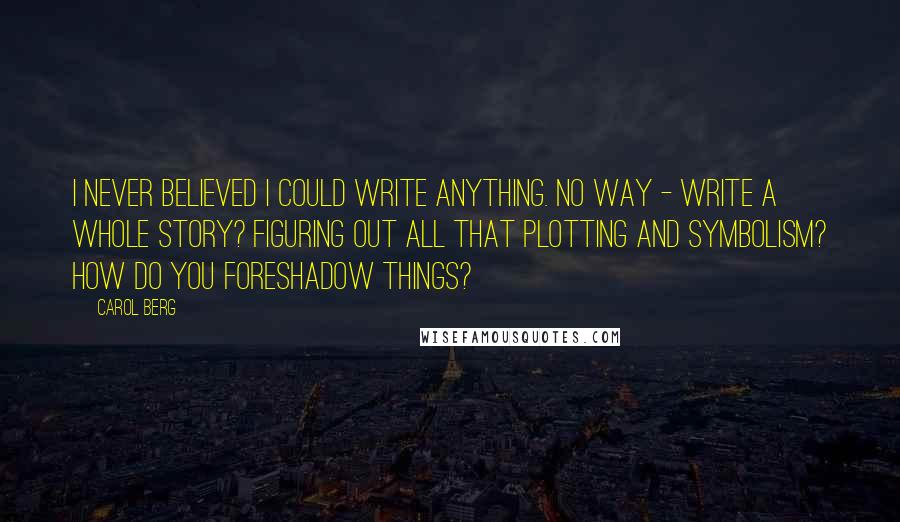 Carol Berg Quotes: I never believed I could write anything. No way - write a whole story? Figuring out all that plotting and symbolism? How do you foreshadow things?