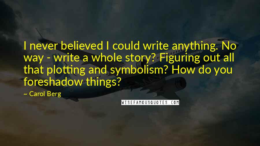 Carol Berg Quotes: I never believed I could write anything. No way - write a whole story? Figuring out all that plotting and symbolism? How do you foreshadow things?