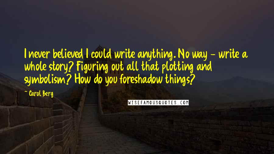 Carol Berg Quotes: I never believed I could write anything. No way - write a whole story? Figuring out all that plotting and symbolism? How do you foreshadow things?