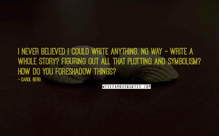 Carol Berg Quotes: I never believed I could write anything. No way - write a whole story? Figuring out all that plotting and symbolism? How do you foreshadow things?