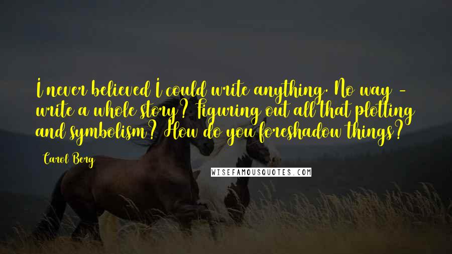 Carol Berg Quotes: I never believed I could write anything. No way - write a whole story? Figuring out all that plotting and symbolism? How do you foreshadow things?