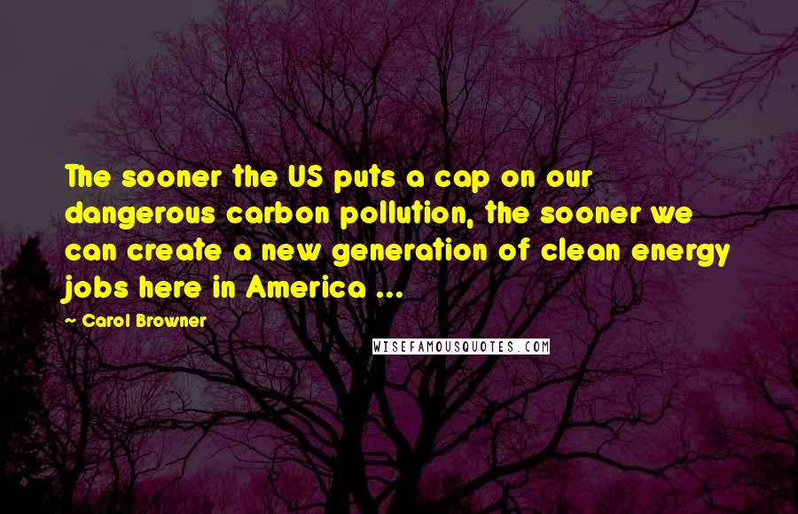 Carol Browner Quotes: The sooner the US puts a cap on our dangerous carbon pollution, the sooner we can create a new generation of clean energy jobs here in America ...