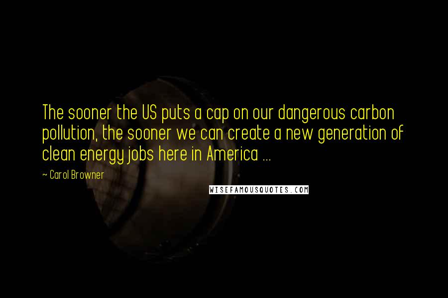 Carol Browner Quotes: The sooner the US puts a cap on our dangerous carbon pollution, the sooner we can create a new generation of clean energy jobs here in America ...