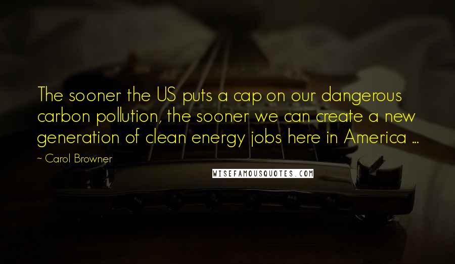 Carol Browner Quotes: The sooner the US puts a cap on our dangerous carbon pollution, the sooner we can create a new generation of clean energy jobs here in America ...