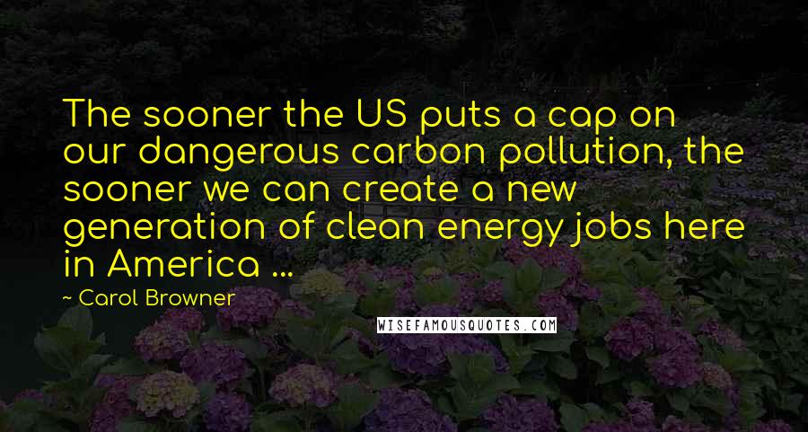 Carol Browner Quotes: The sooner the US puts a cap on our dangerous carbon pollution, the sooner we can create a new generation of clean energy jobs here in America ...