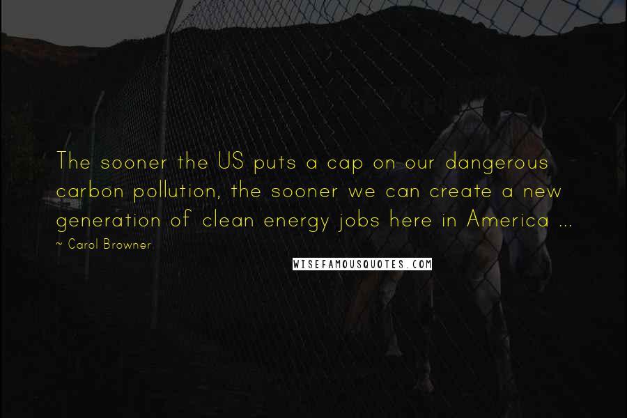 Carol Browner Quotes: The sooner the US puts a cap on our dangerous carbon pollution, the sooner we can create a new generation of clean energy jobs here in America ...