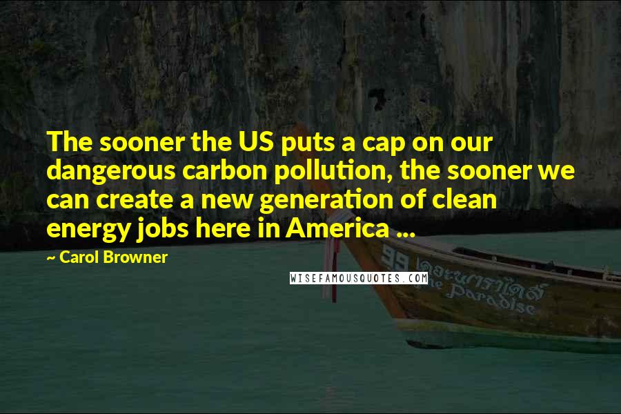 Carol Browner Quotes: The sooner the US puts a cap on our dangerous carbon pollution, the sooner we can create a new generation of clean energy jobs here in America ...