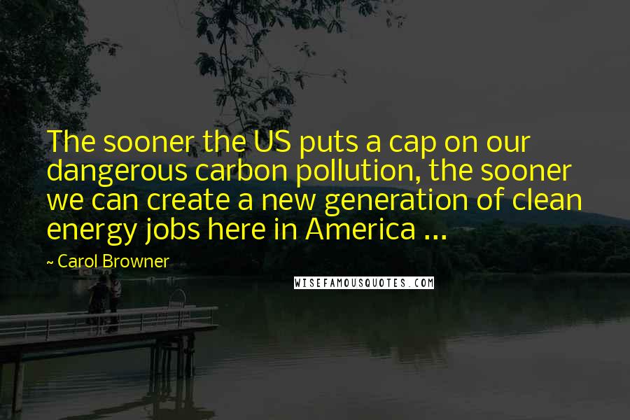 Carol Browner Quotes: The sooner the US puts a cap on our dangerous carbon pollution, the sooner we can create a new generation of clean energy jobs here in America ...