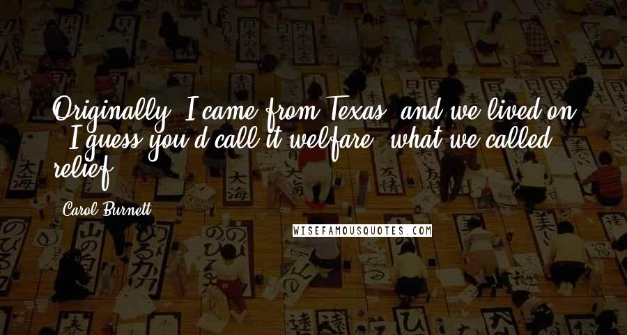 Carol Burnett Quotes: Originally, I came from Texas, and we lived on - I guess you'd call it welfare, what we called relief.