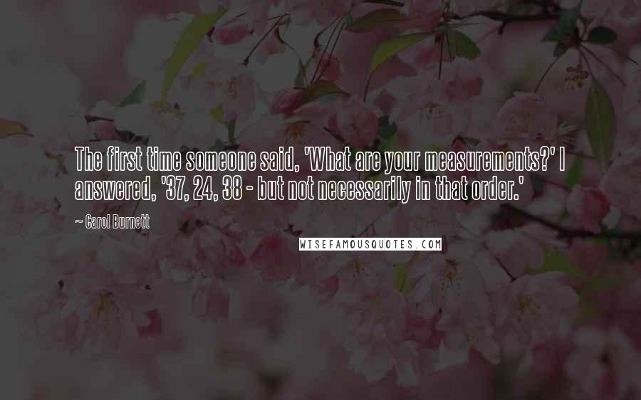 Carol Burnett Quotes: The first time someone said, 'What are your measurements?' I answered, '37, 24, 38 - but not necessarily in that order.'