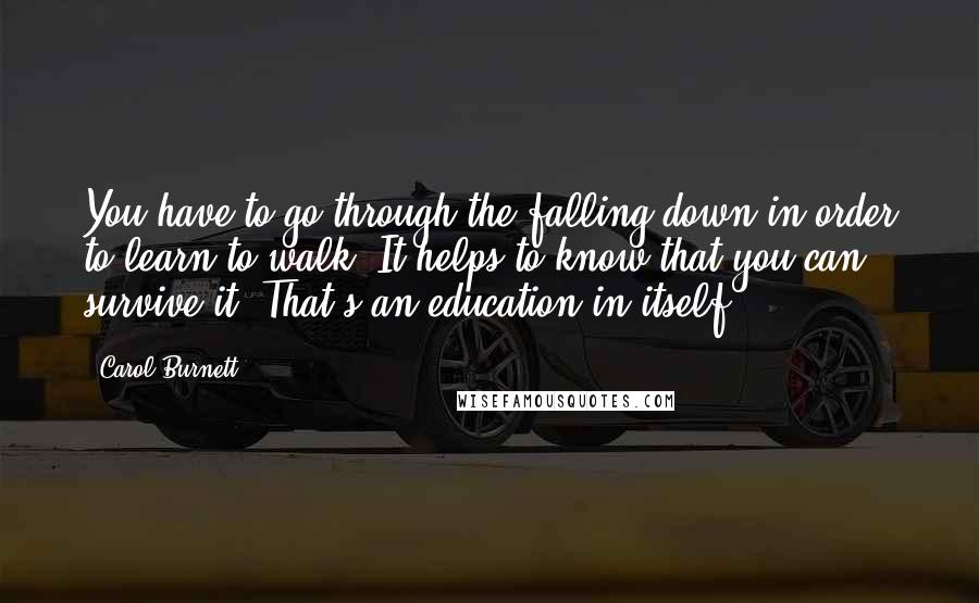 Carol Burnett Quotes: You have to go through the falling down in order to learn to walk. It helps to know that you can survive it. That's an education in itself.