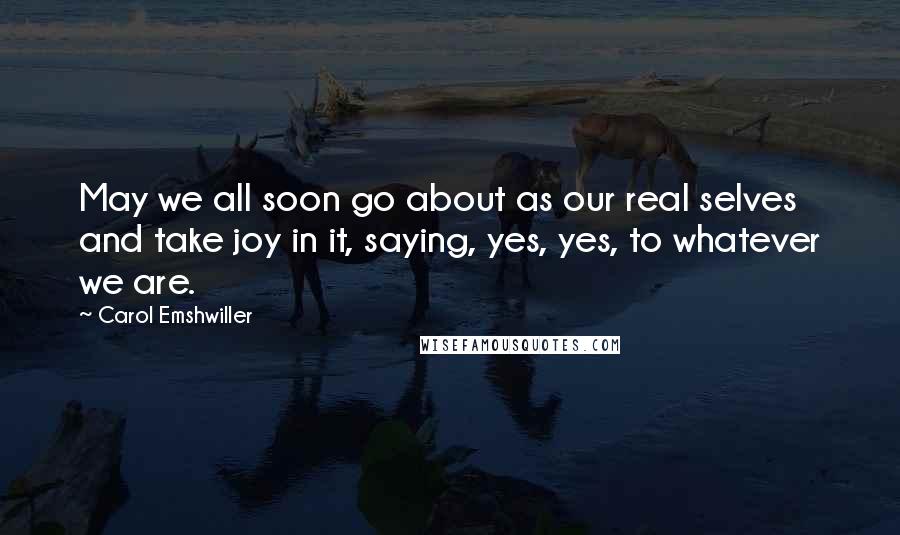 Carol Emshwiller Quotes: May we all soon go about as our real selves and take joy in it, saying, yes, yes, to whatever we are.