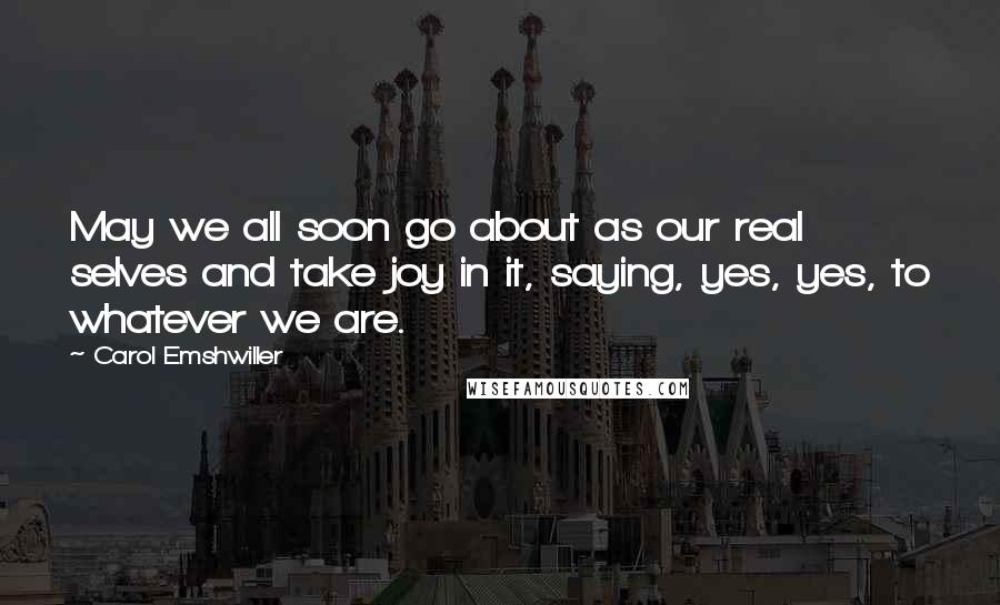 Carol Emshwiller Quotes: May we all soon go about as our real selves and take joy in it, saying, yes, yes, to whatever we are.