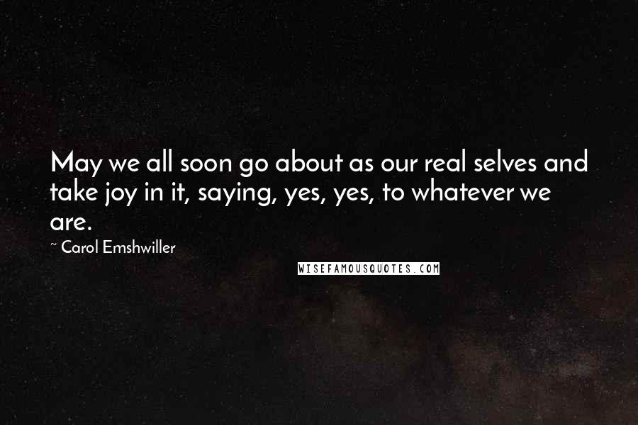 Carol Emshwiller Quotes: May we all soon go about as our real selves and take joy in it, saying, yes, yes, to whatever we are.