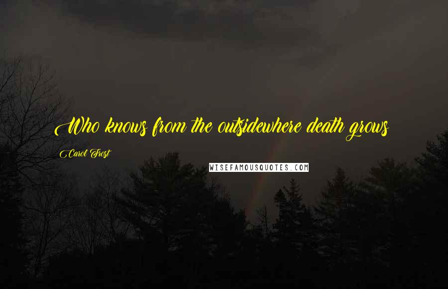 Carol Frost Quotes: Who knows from the outsidewhere death grows?