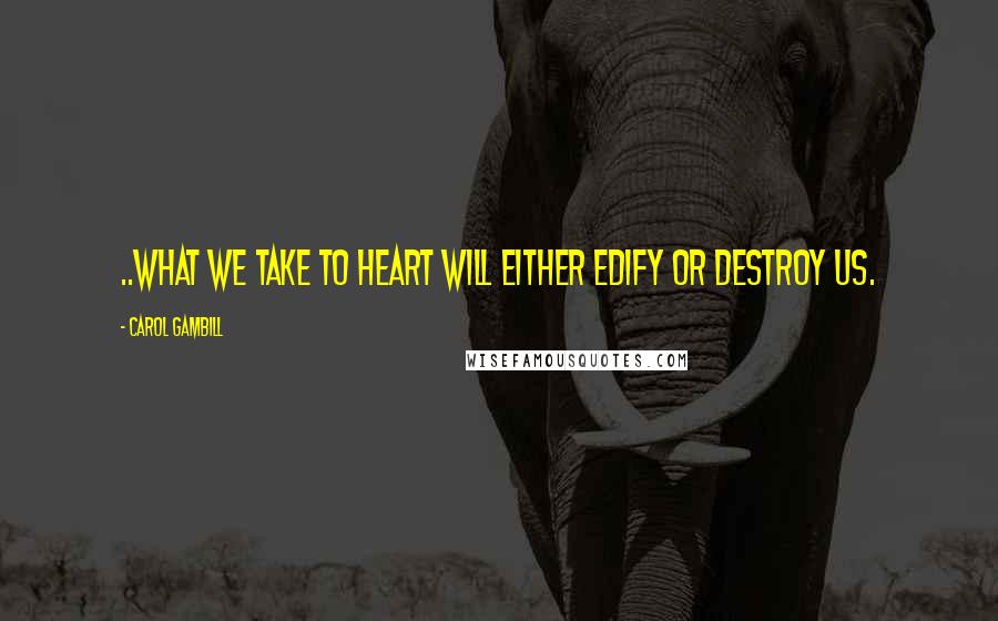 Carol Gambill Quotes: ..what we take to heart will either edify or destroy us.