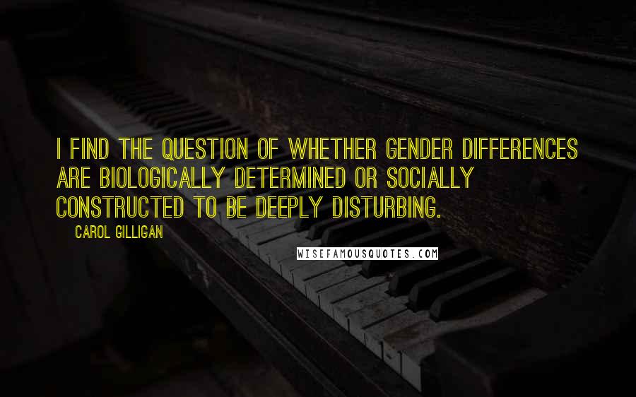 Carol Gilligan Quotes: I find the question of whether gender differences are biologically determined or socially constructed to be deeply disturbing.