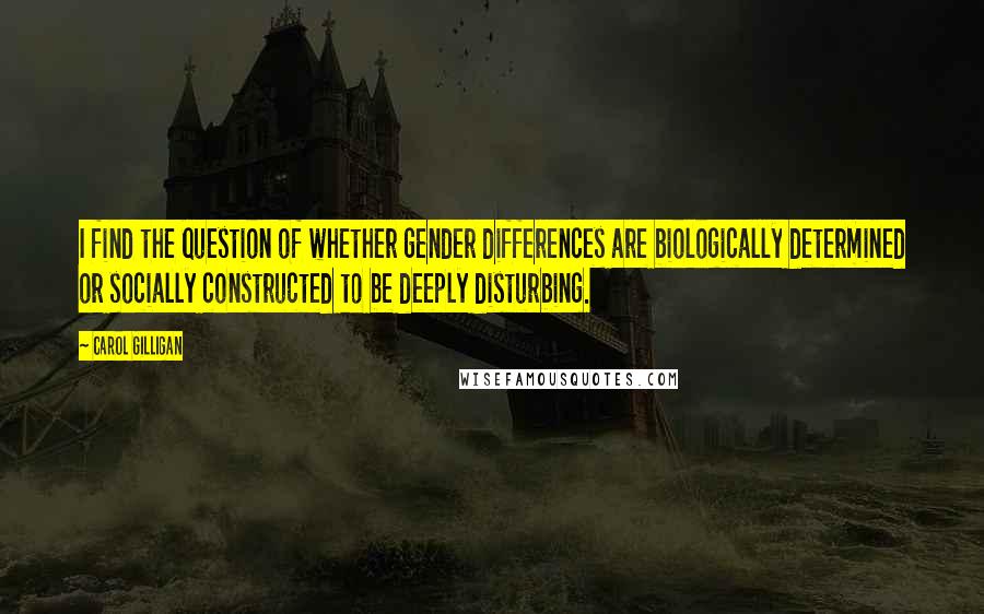 Carol Gilligan Quotes: I find the question of whether gender differences are biologically determined or socially constructed to be deeply disturbing.