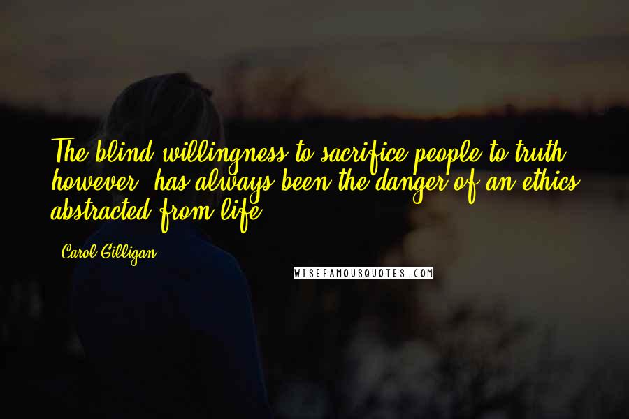 Carol Gilligan Quotes: The blind willingness to sacrifice people to truth, however, has always been the danger of an ethics abstracted from life.