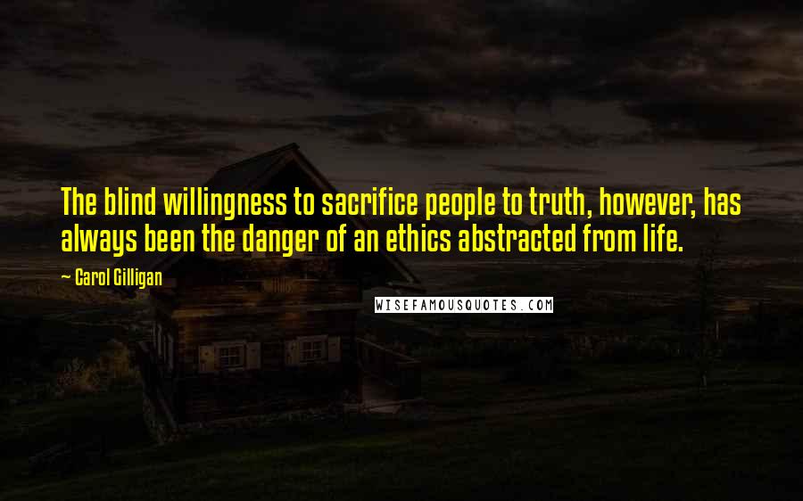 Carol Gilligan Quotes: The blind willingness to sacrifice people to truth, however, has always been the danger of an ethics abstracted from life.