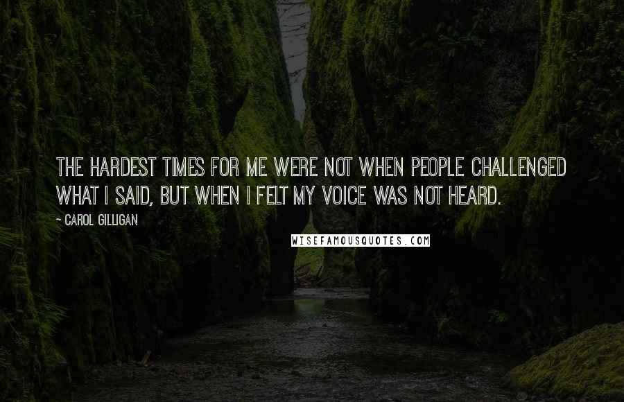 Carol Gilligan Quotes: The hardest times for me were not when people challenged what I said, but when I felt my voice was not heard.