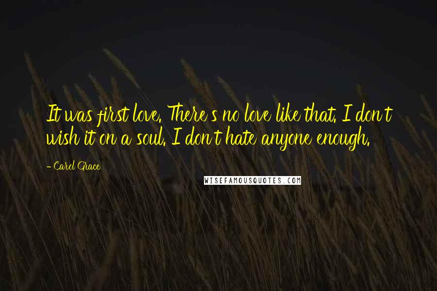 Carol Grace Quotes: It was first love. There's no love like that. I don't wish it on a soul. I don't hate anyone enough.