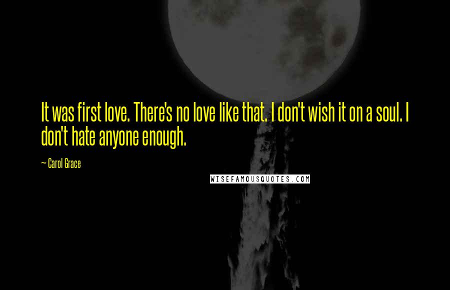 Carol Grace Quotes: It was first love. There's no love like that. I don't wish it on a soul. I don't hate anyone enough.