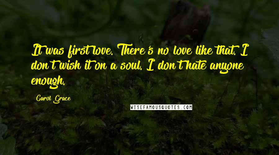 Carol Grace Quotes: It was first love. There's no love like that. I don't wish it on a soul. I don't hate anyone enough.