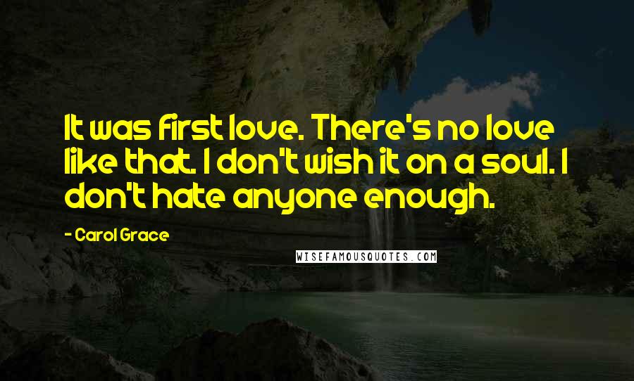 Carol Grace Quotes: It was first love. There's no love like that. I don't wish it on a soul. I don't hate anyone enough.